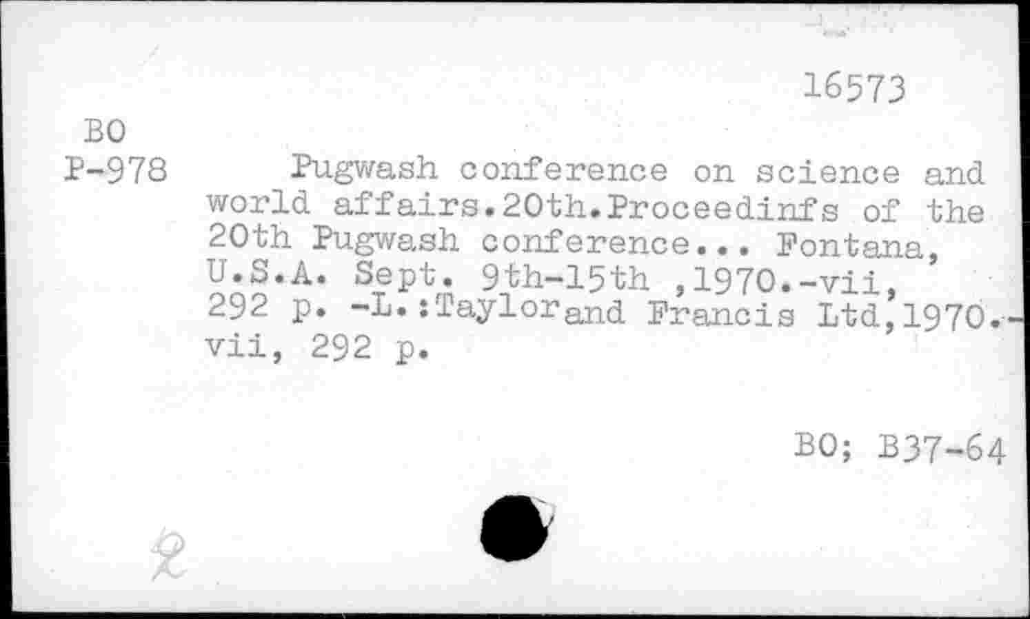 ﻿16573
BO
P-978 Pugwash conference on science and world affairs.20th.Proceedinfs of the 20th Pugwash conference... Fontana, U.S.A. Sept. 9th-15th ,1970.-vii, 292 p. -L.:TaylorFrancis Ltd,1970. vii, 292 p.
BO; B37-64